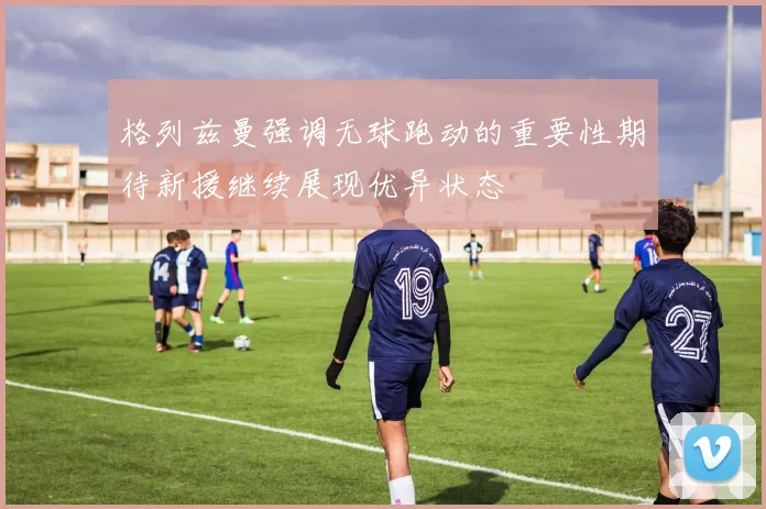 格列兹曼强调无球跑动的重要性期待新援继续展现优异状态