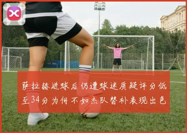 萨拉赫进球后仍遭球迷质疑评分低至34分为何不如杰队替补表现出色