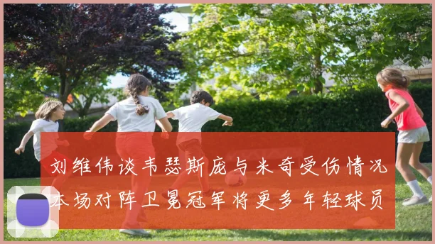 刘维伟谈韦瑟斯庞与米奇受伤情况本场对阵卫冕冠军将更多年轻球员派上场