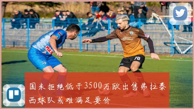 国米拒绝低于3500万欧出售弗拉泰西球队或难满足要价