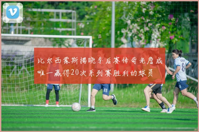 比尔西蒙斯揭晓季后赛传奇老詹成唯一赢得20次系列赛胜利的球员