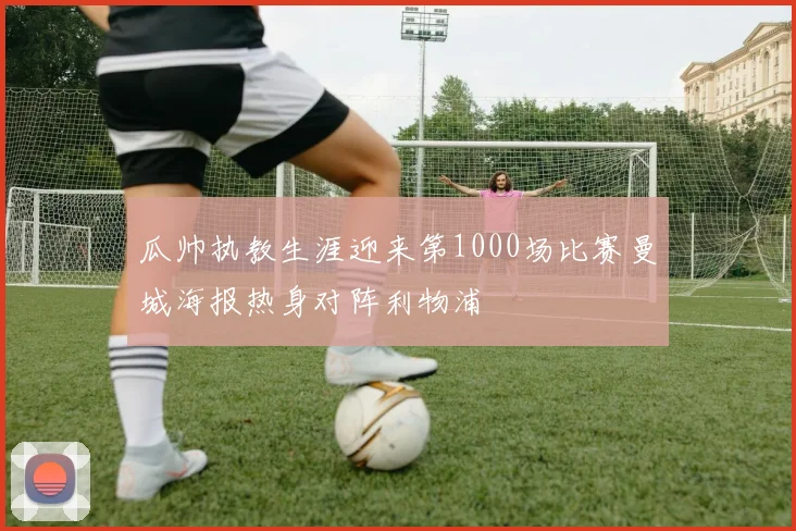 瓜帅执教生涯迎来第1000场比赛曼城海报热身对阵利物浦