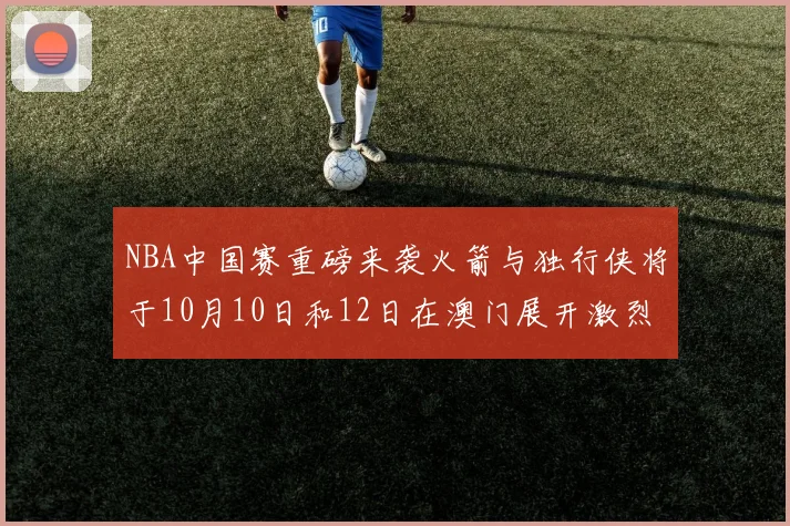 NBA中国赛重磅来袭火箭与独行侠将于10月10日和12日在澳门展开激烈对决