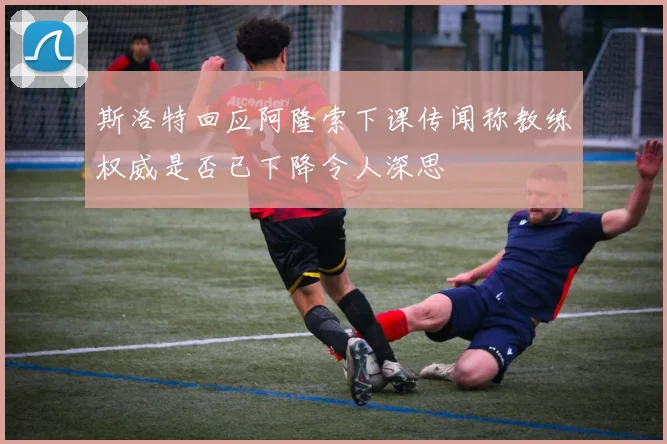斯洛特回应阿隆索下课传闻称教练权威是否已下降令人深思
