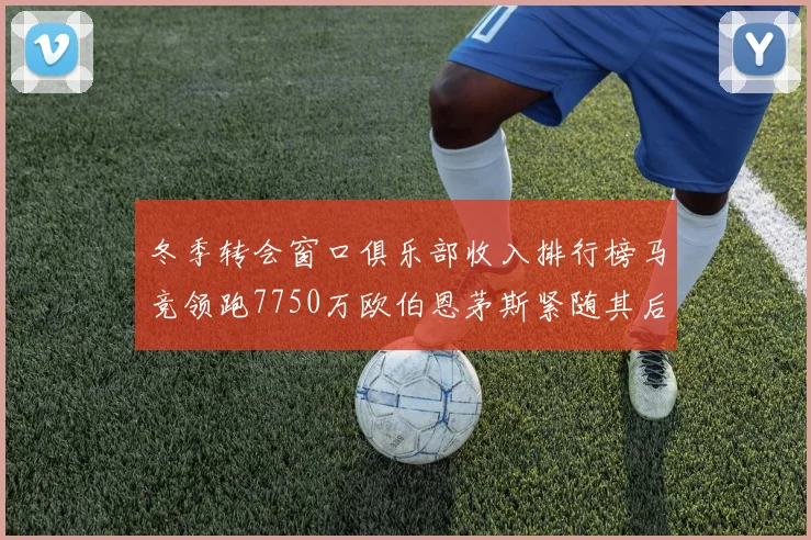 冬季转会窗口俱乐部收入排行榜马竞领跑7750万欧伯恩茅斯紧随其后7200万欧