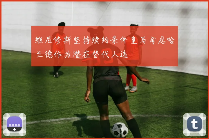 维尼修斯坚持续约条件皇马考虑哈兰德作为潜在替代人选