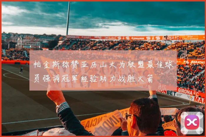 帕金斯称赞亚历山大为联盟最佳球员强调冠军经验助力战胜火箭