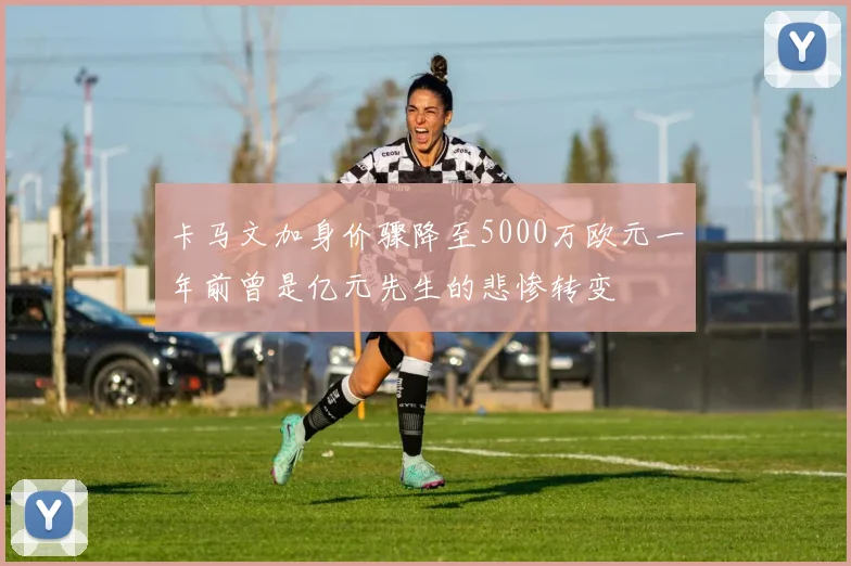 卡马文加身价骤降至5000万欧元一年前曾是亿元先生的悲惨转变