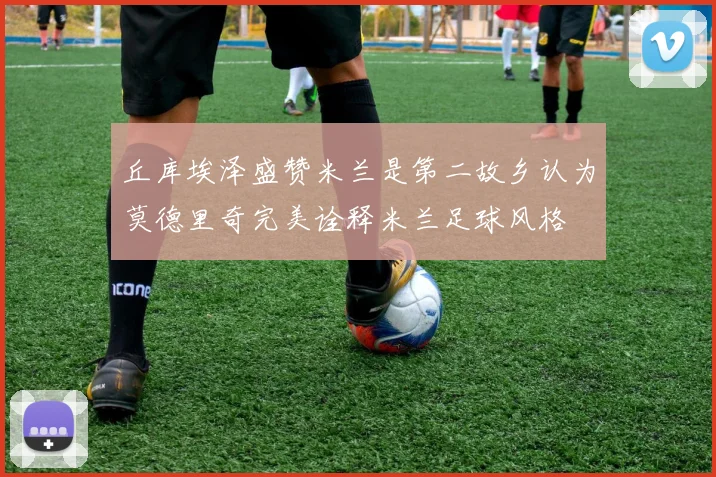 丘库埃泽盛赞米兰是第二故乡认为莫德里奇完美诠释米兰足球风格