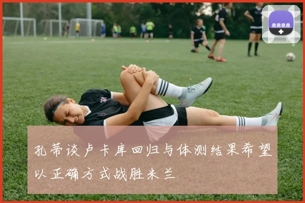 孔蒂谈卢卡库回归与体测结果希望以正确方式战胜米兰