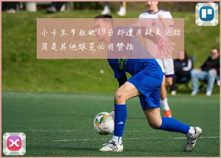 小卡末节狂砍19分却遭质疑美记称若是其他球星必将赞扬