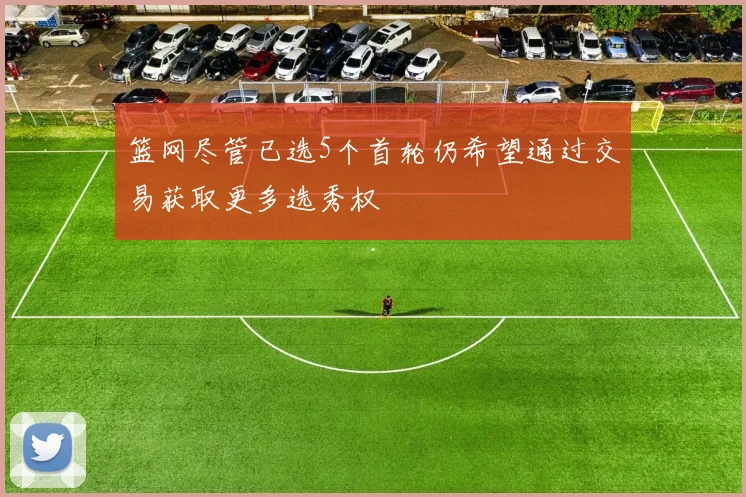 篮网尽管已选5个首轮仍希望通过交易获取更多选秀权