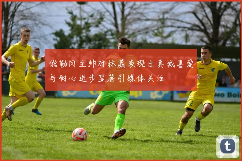 俄勒冈主帅对林葳表现出真诚喜爱与耐心进步显著引媒体关注