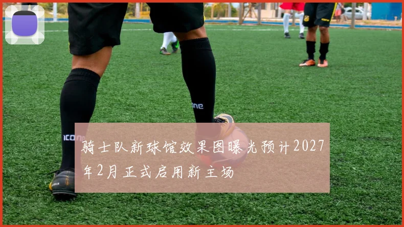 骑士队新球馆效果图曝光预计2027年2月正式启用新主场