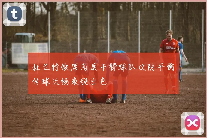杜兰特缺席乌度卡赞球队攻防平衡传球流畅表现出色