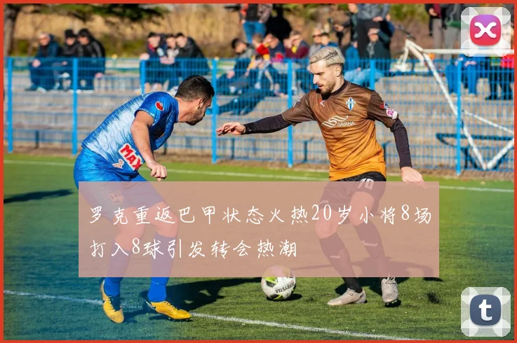 罗克重返巴甲状态火热20岁小将8场打入8球引发转会热潮