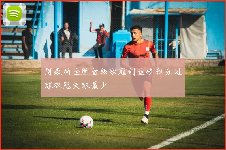 阿森纳全胜晋级欧冠创佳绩积分进球双冠失球最少