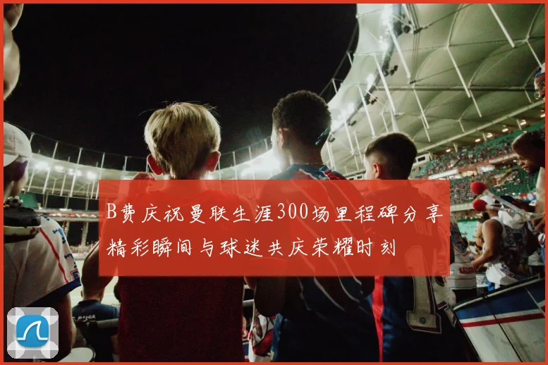 B费庆祝曼联生涯300场里程碑分享精彩瞬间与球迷共庆荣耀时刻