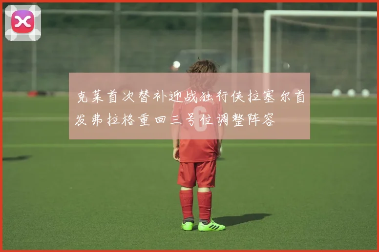 克莱首次替补迎战独行侠拉塞尔首发弗拉格重回三号位调整阵容