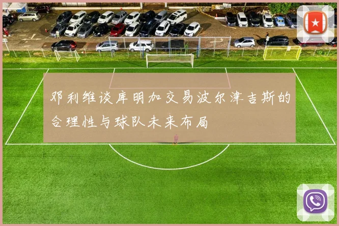 邓利维谈库明加交易波尔津吉斯的合理性与球队未来布局