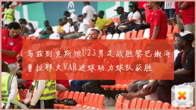 乌兹别克斯坦U23男足战胜黎巴嫩海鲁拉耶夫VAR进球助力球队获胜