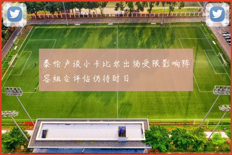 泰伦卢谈小卡比尔出场受限影响阵容组合评估仍待时日