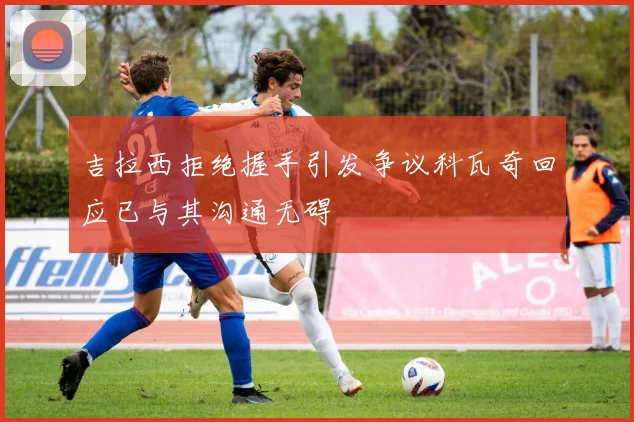 吉拉西拒绝握手引发争议科瓦奇回应已与其沟通无碍
