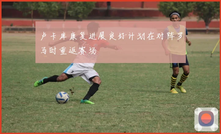 卢卡库康复进展良好计划在对阵罗马时重返赛场