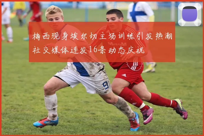 梅西现身埃尔切主场训练引发热潮社交媒体连发16条动态庆祝