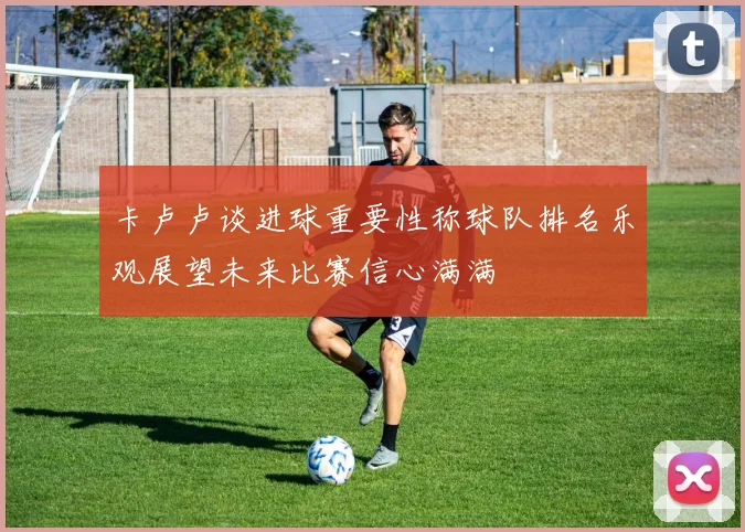 卡卢卢谈进球重要性称球队排名乐观展望未来比赛信心满满