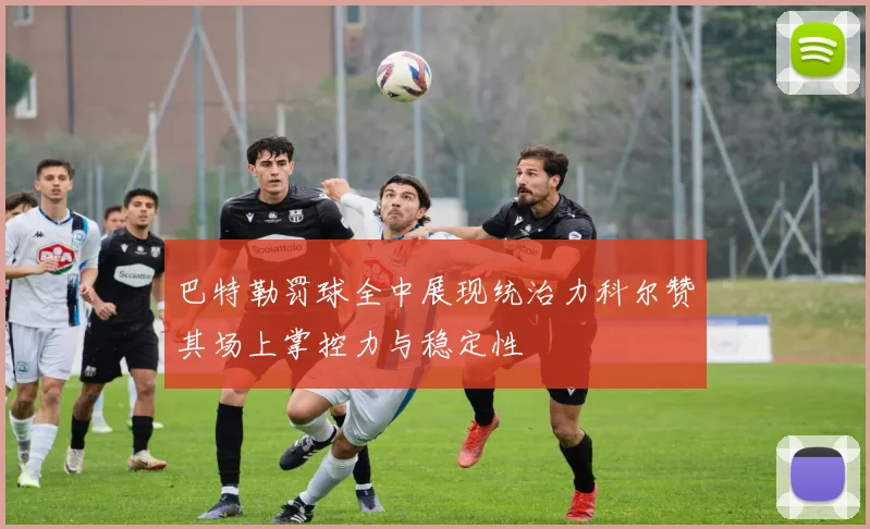 巴特勒罚球全中展现统治力科尔赞其场上掌控力与稳定性
