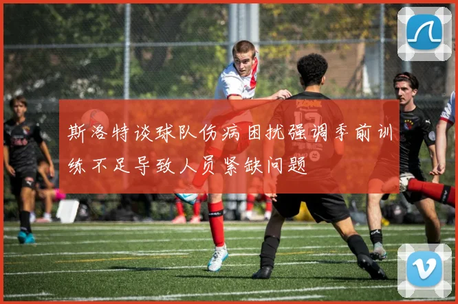 斯洛特谈球队伤病困扰强调季前训练不足导致人员紧缺问题