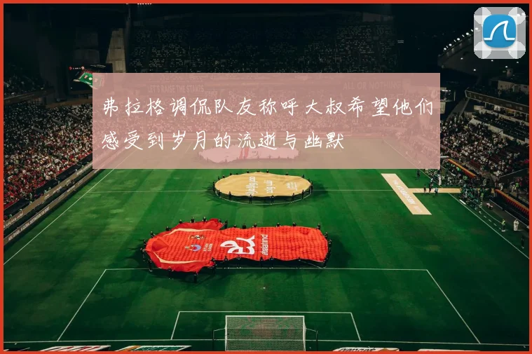 弗拉格调侃队友称呼大叔希望他们感受到岁月的流逝与幽默