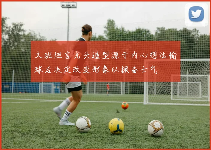 文班坦言光头造型源于内心想法输球后决定改变形象以振奋士气
