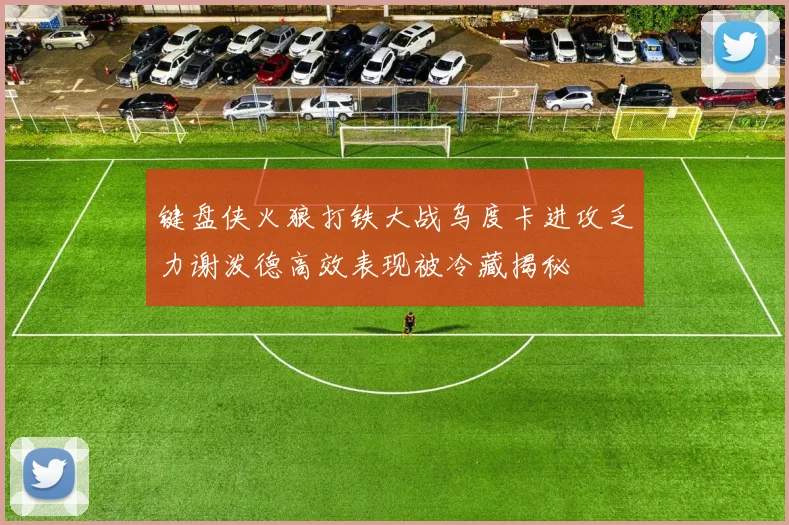 键盘侠火狼打铁大战乌度卡进攻乏力谢泼德高效表现被冷藏揭秘