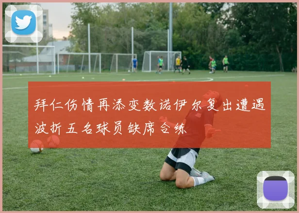 拜仁伤情再添变数诺伊尔复出遭遇波折五名球员缺席合练