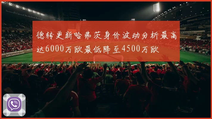 德转更新哈弗茨身价波动分析最高达6000万欧最低降至4500万欧