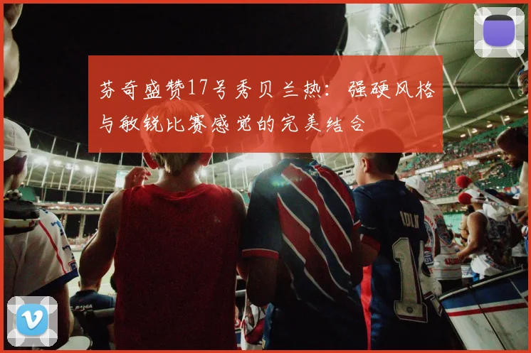 芬奇盛赞17号秀贝兰热：强硬风格与敏锐比赛感觉的完美结合