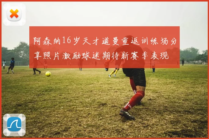 阿森纳16岁天才道曼重返训练场分享照片激励球迷期待新赛季表现
