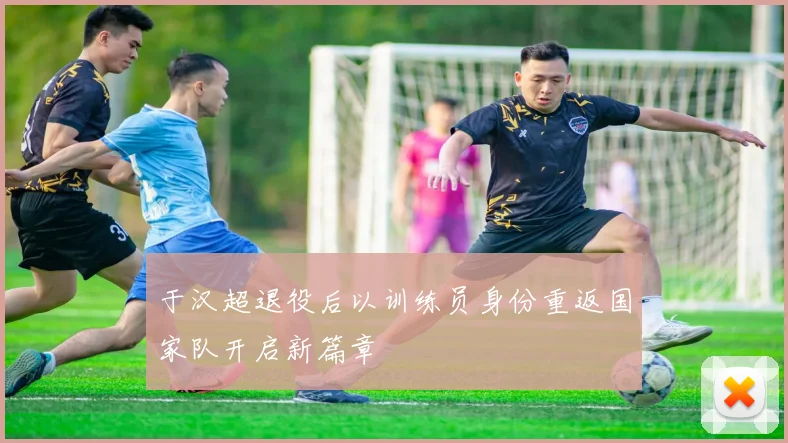 于汉超退役后以训练员身份重返国家队开启新篇章
