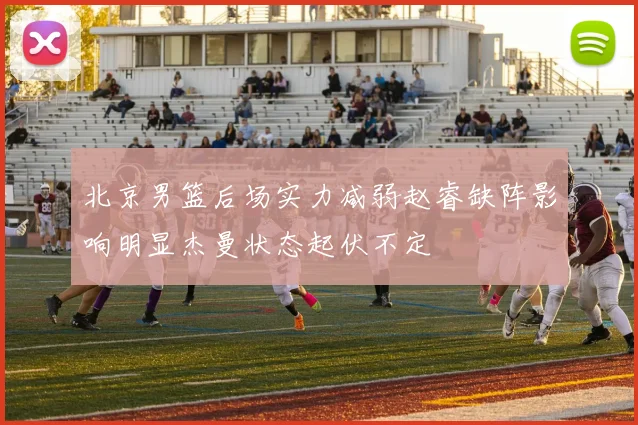 北京男篮后场实力减弱赵睿缺阵影响明显杰曼状态起伏不定