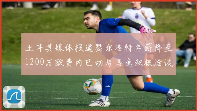 土耳其媒体报道瑟尔洛特年薪降至1200万欧费内巴切与马竞积极洽谈