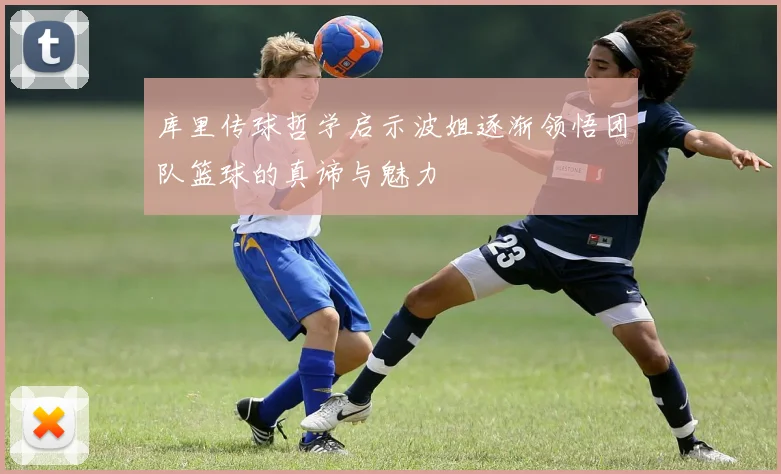 库里传球哲学启示波姐逐渐领悟团队篮球的真谛与魅力