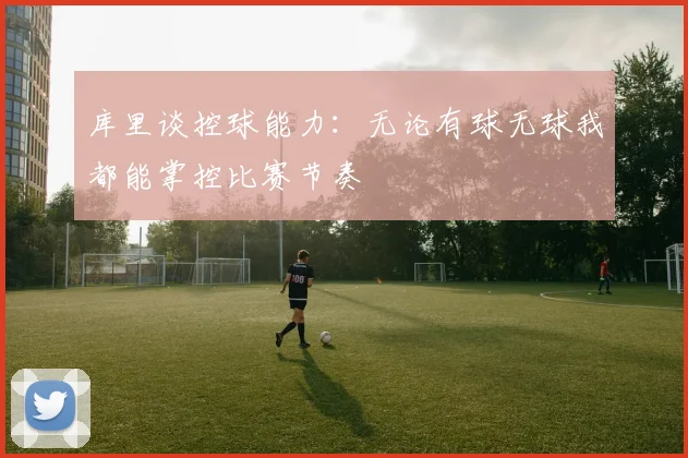 库里谈控球能力：无论有球无球我都能掌控比赛节奏